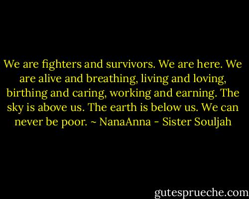 We are fighters and survivors. We are here. We are alive and breathing, living and loving, birthing and caring, working and earning. The sky is above us. The earth is below us. We can never be poor. ~ NanaAnna - Sister Souljah