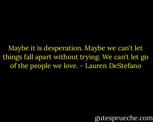 Maybe it is desperation. Maybe we can't let things fall apart without trying. We can't let go of the people we love. - Lauren DeStefano
