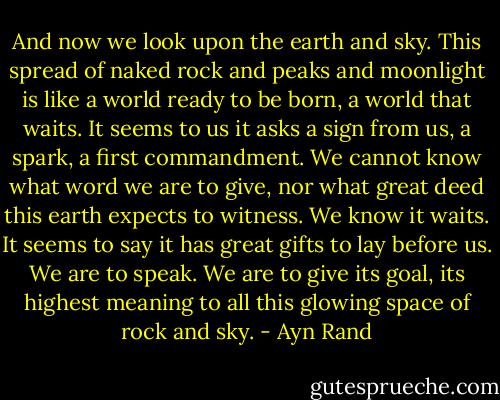 And now we look upon the earth and sky. This spread of naked rock and peaks and moonlight is like a world ready to be born, a world that waits. It seems to us it asks a sign from us, a spark, a first commandment. We cannot know what word we are to give, nor what great deed this earth expects to witness. We know it waits. It seems to say it has great gifts to lay before us. We are to speak. We are to give its goal, its highest meaning to all this glowing space of rock and sky. - Ayn Rand