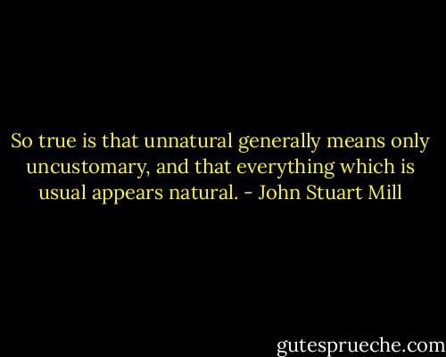 So true is that unnatural generally means only uncustomary, and that everything which is usual appears natural. - John Stuart Mill