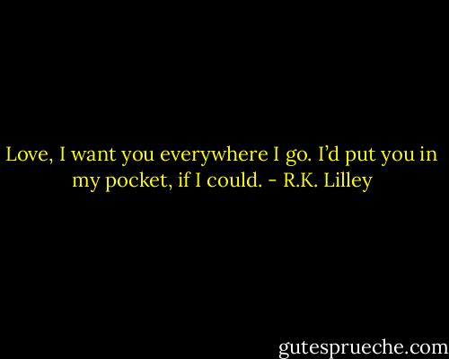 Love, I want you everywhere I go. I’d put you in my pocket, if I could. - R.K. Lilley