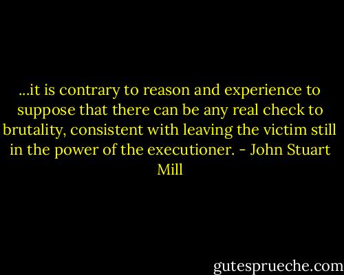 ...it is contrary to reason and experience to suppose that there can be any real check to brutality, consistent with leaving the victim still in the power of the executioner. - John Stuart Mill