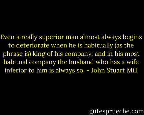 Even a really superior man almost always begins to deteriorate when he is habitually (as the phrase is) king of his company: and in his most habitual company the husband who has a wife inferior to him is always so. - John Stuart Mill
