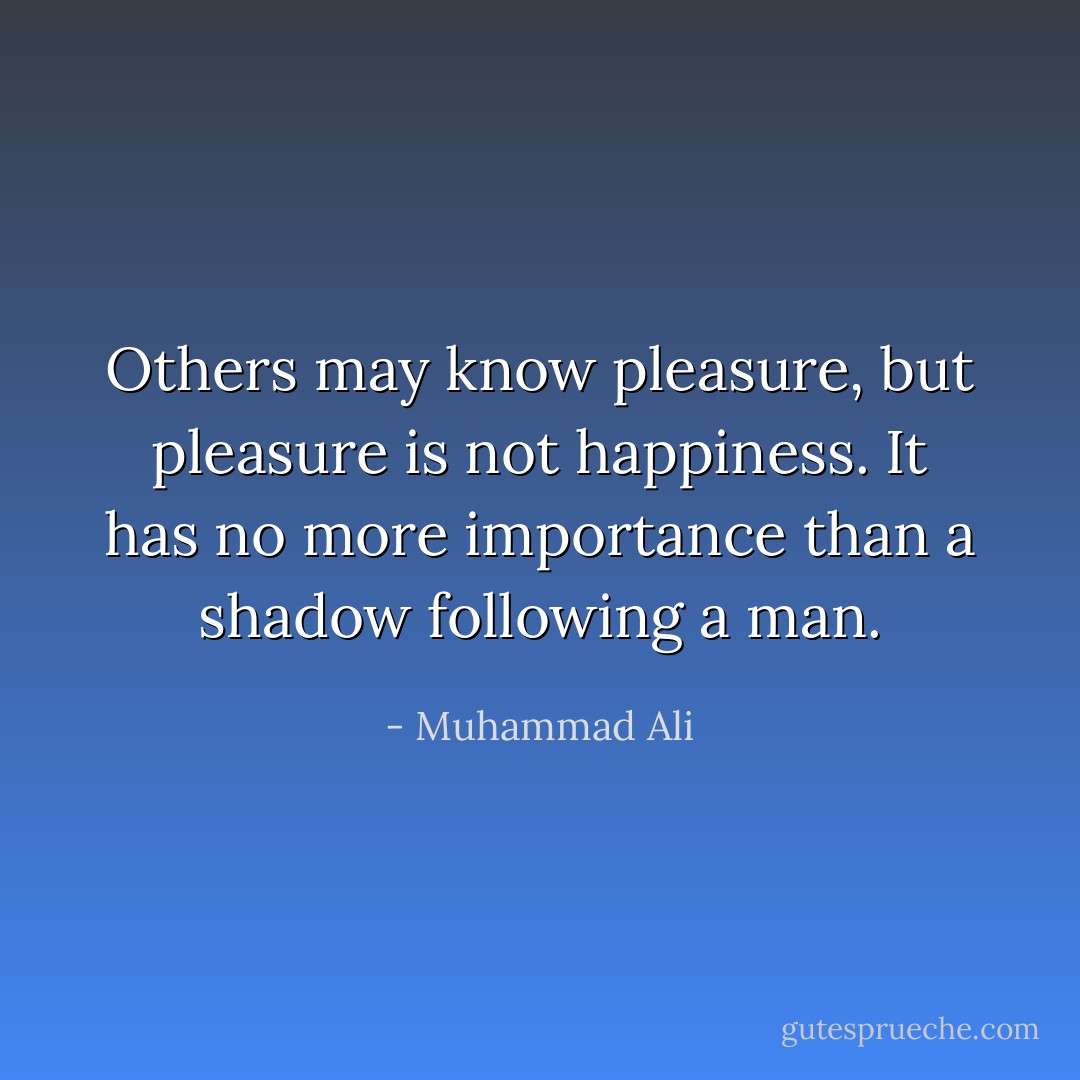 Others may know pleasure, but pleasure is not happiness. It has no more importance than a shadow following a man. - Muhammad Ali