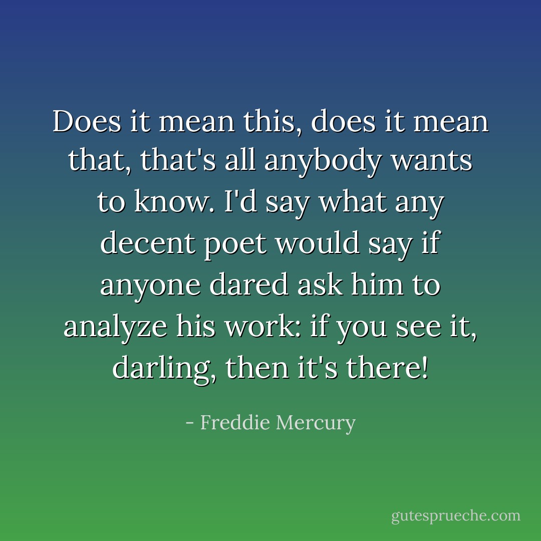 Does it mean this, does it mean that, that's all anybody wants to know. I'd say what any decent poet would say if anyone dared ask him to analyze his work: if you see it, darling, then it's there! - Freddie Mercury