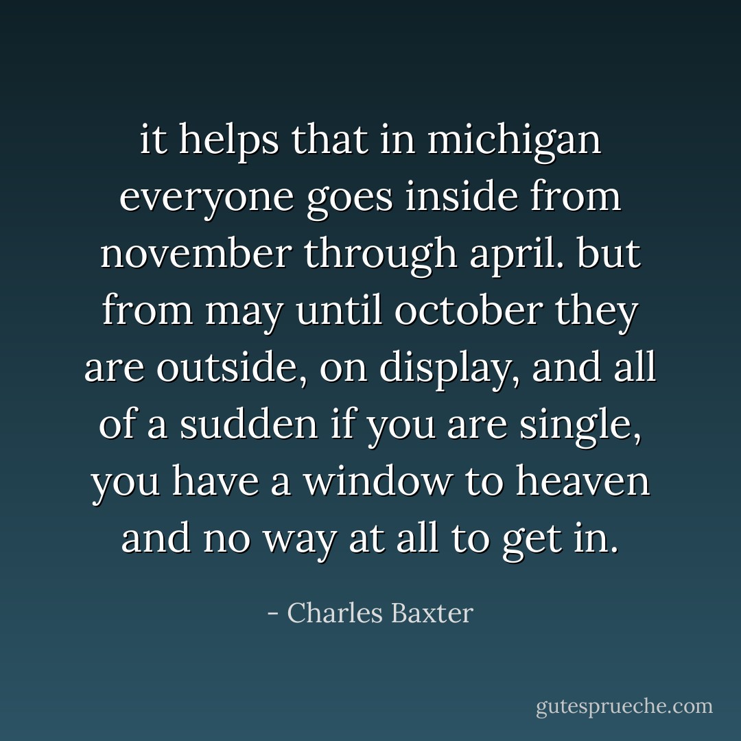 it helps that in michigan everyone goes inside from november through april. but from may until october they are outside, on display, and all of a sudden if you are single, you have a window to heaven and no way at all to get in. - Charles Baxter