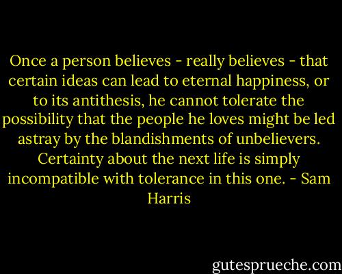 Once a person believes - really believes - that certain ideas can lead to eternal happiness, or to its antithesis, he cannot tolerate the possibility that the people he loves might be led astray by the blandishments of unbelievers. Certainty about the next life is simply incompatible with tolerance in this one. - Sam Harris