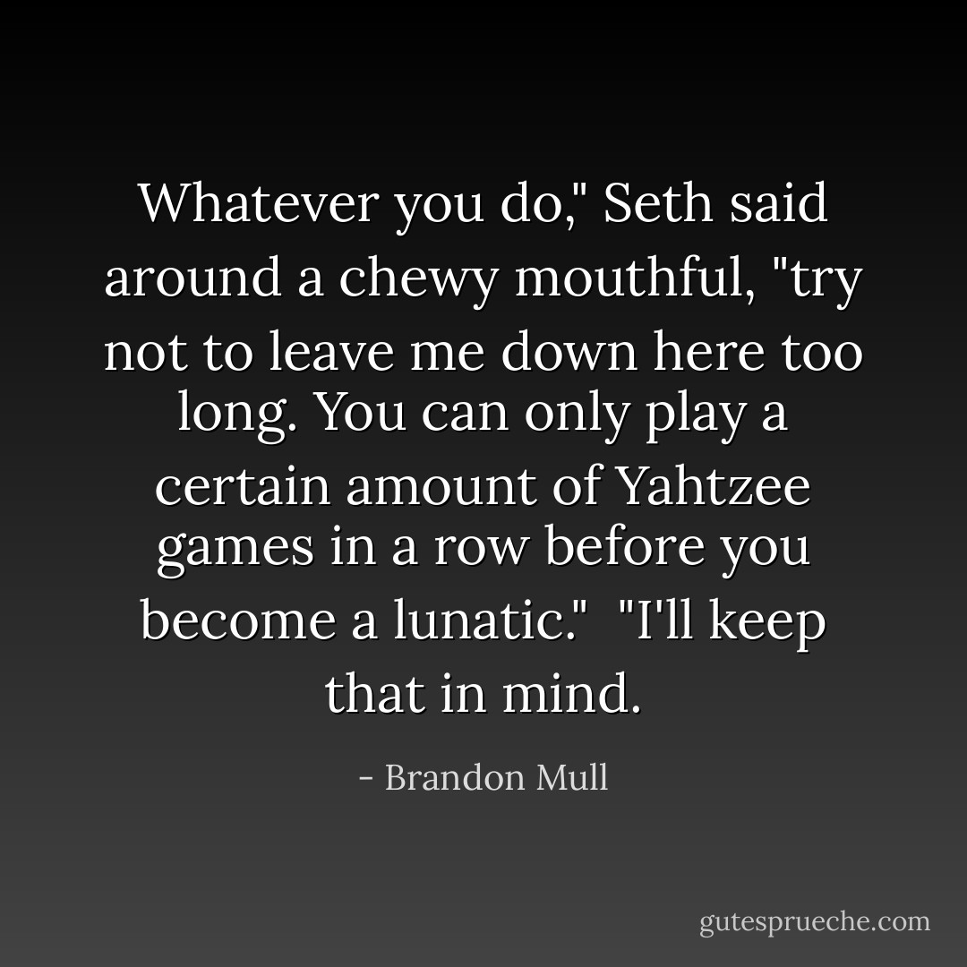 Whatever you do," Seth said around a chewy mouthful, "try not to leave me down here too long. You can only play a certain amount of Yahtzee games in a row before you become a lunatic."<br /> "I'll keep that in mind. - Brandon Mull