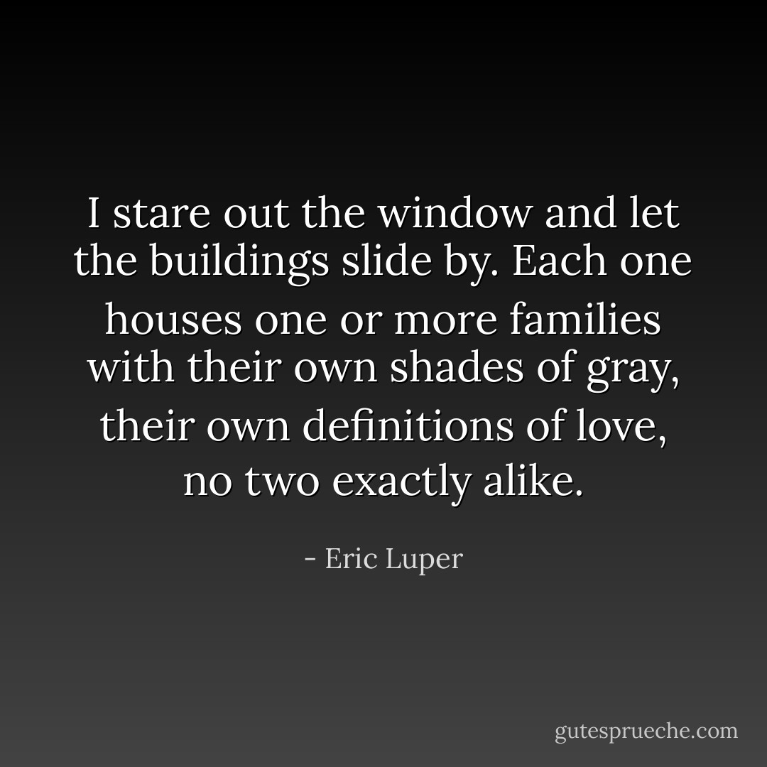 I stare out the window and let the buildings slide by. Each one houses one or more families with their own shades of gray, their own definitions of love, no two exactly alike. - Eric Luper