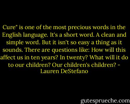 Cure" is one of the most precious words in the English language. It's a short word. A clean and simple word. But it isn't so easy a thing as it sounds. There are questions like: How will this affect us in ten years? In twenty? What will it do to our children? Our children's children? - Lauren DeStefano