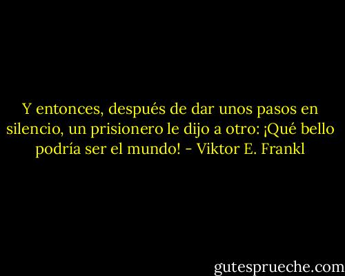 Y entonces, después de dar unos pasos en silencio, un prisionero le dijo a otro: ¡Qué bello podría ser el mundo! - Viktor E. Frankl