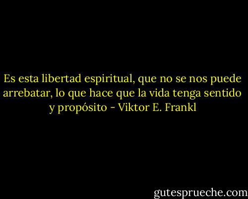 Es esta libertad espiritual, que no se nos puede arrebatar, lo que hace que la vida tenga sentido y propósito - Viktor E. Frankl