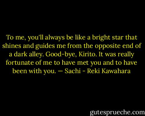 To me, you'll always be like a bright star that shines and guides me<br />from the opposite end of a dark alley. Good-bye, Kirito. It was really<br />fortunate of me to have met you and to have been with you. — Sachi - Reki Kawahara