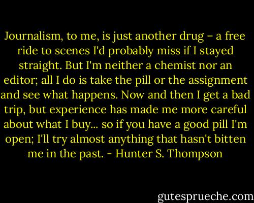 Journalism, to me, is just another drug – a free ride to scenes I'd probably miss if I stayed straight. But I'm neither a chemist nor an editor; all I do is take the pill or the assignment and see what happens. Now and then I get a bad trip, but experience has made me more careful about what I buy... so if you have a good pill I'm open; I'll try almost anything that hasn't bitten me in the past. - Hunter S. Thompson