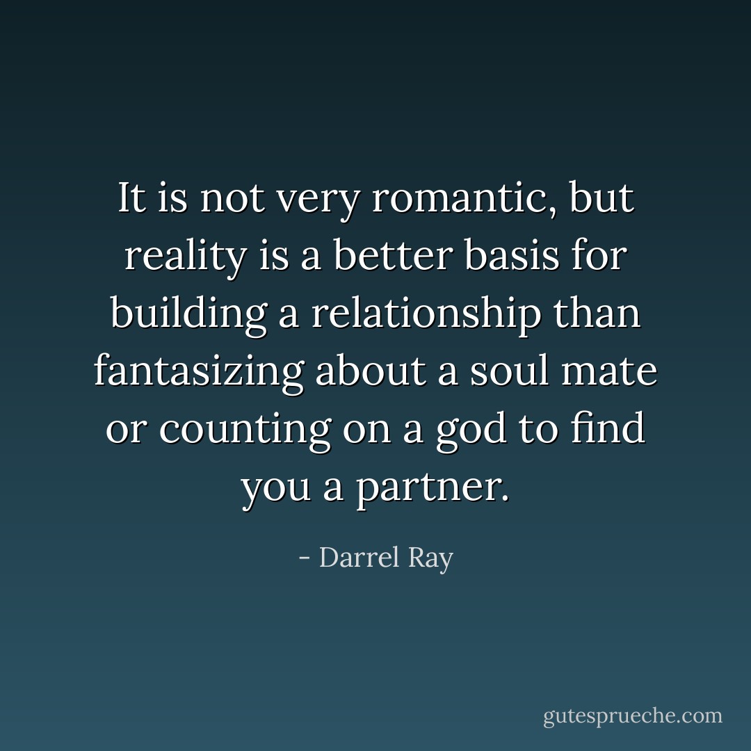 It is not very romantic, but reality is a better basis for building a relationship than fantasizing about a soul mate or counting on a god to find you a partner. - Darrel Ray
