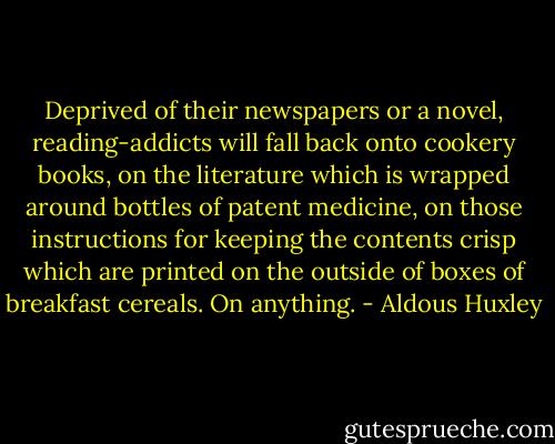 Deprived of their newspapers or a novel, reading-addicts will fall back onto cookery books, on the literature which is wrapped around bottles of patent medicine, on those instructions for keeping the contents crisp which are printed on the outside of boxes of breakfast cereals. On anything. - Aldous Huxley