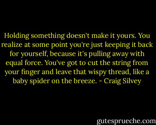 Holding something doesn't make it yours. You realize at some point you're just keeping it back for yourself, because it's pulling away with equal force. You've got to cut the string from your finger and leave that wispy thread, like a baby spider on the breeze. - Craig Silvey