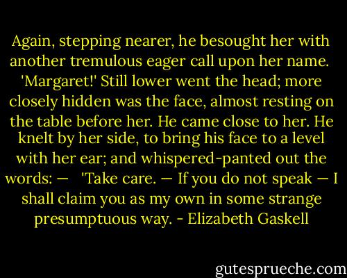 Again, stepping nearer, he besought her with another tremulous eager call upon her name.<br /> 'Margaret!'<br />Still lower went the head; more closely hidden was the face, almost resting on the table before her. He came close to her. He knelt by her side, to bring his face to a level with her ear; and whispered-panted out the words: — <br /> 'Take care. — If you do not speak — I shall claim you as my own in some strange presumptuous way. - Elizabeth Gaskell