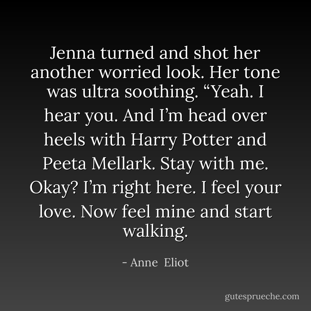 Jenna turned and shot her another worried look. Her tone was ultra soothing. “Yeah. I hear you. And I’m head over heels with Harry Potter and<br />Peeta Mellark. Stay with me. Okay? I’m right here. I feel your love. Now feel mine and start walking. - Anne  Eliot