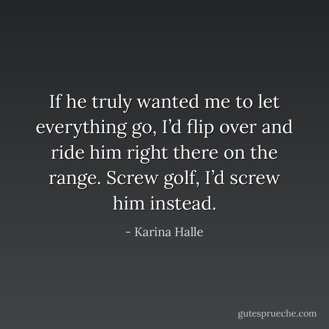 If he truly wanted me to let everything go, I’d flip over and ride him right there on the range. Screw golf, I’d screw him instead. - Karina Halle
