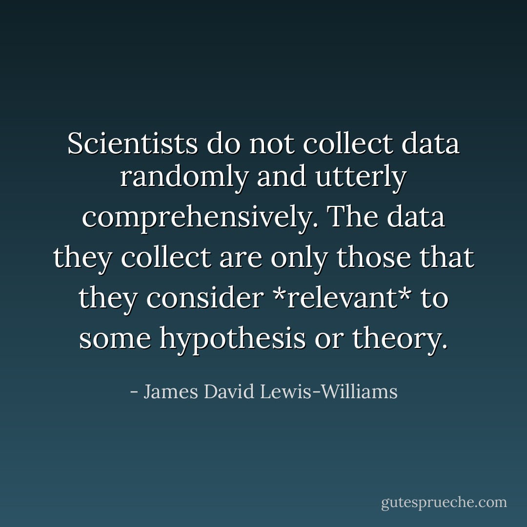 Scientists do not collect data randomly and utterly comprehensively. The data they collect are only those that they consider *relevant* to some hypothesis or theory. - James David Lewis-Williams