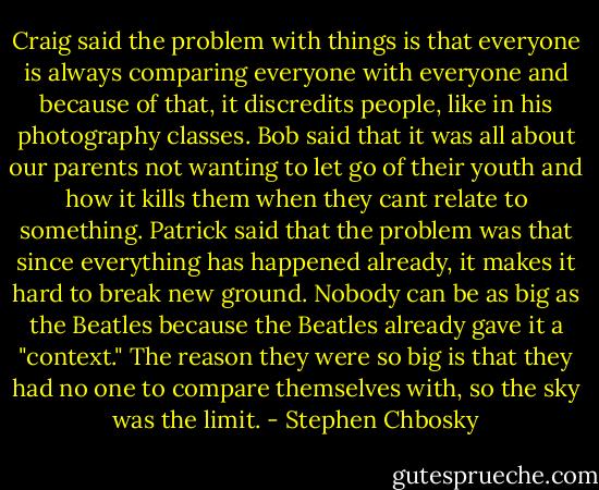 Craig said the problem with things is that everyone is always comparing everyone with everyone and because of that, it discredits people, like in his photography classes. Bob said that it was all about our parents not wanting to let go of their youth and how it kills them when they cant relate to something.<br />Patrick said that the problem was that since everything has happened already, it makes it hard to break new ground. Nobody can be as big as the Beatles because the Beatles already gave it a "context." The reason they were so big is that they had no one to compare themselves with, so the sky was the limit. - Stephen Chbosky