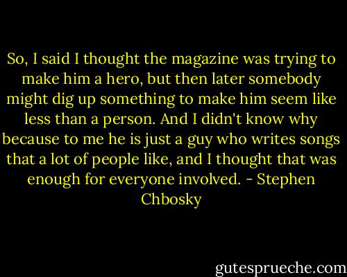 So, I said I thought the magazine was trying to make him a hero, but then later somebody might dig up something to make him seem like less than a person. And I didn't know why because to me he is just a guy who writes songs that a lot of people like, and I thought that was enough for everyone involved. - Stephen Chbosky