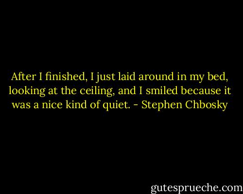 After I finished, I just laid around in my bed, looking at the ceiling, and I smiled because it was a nice kind of quiet. - Stephen Chbosky