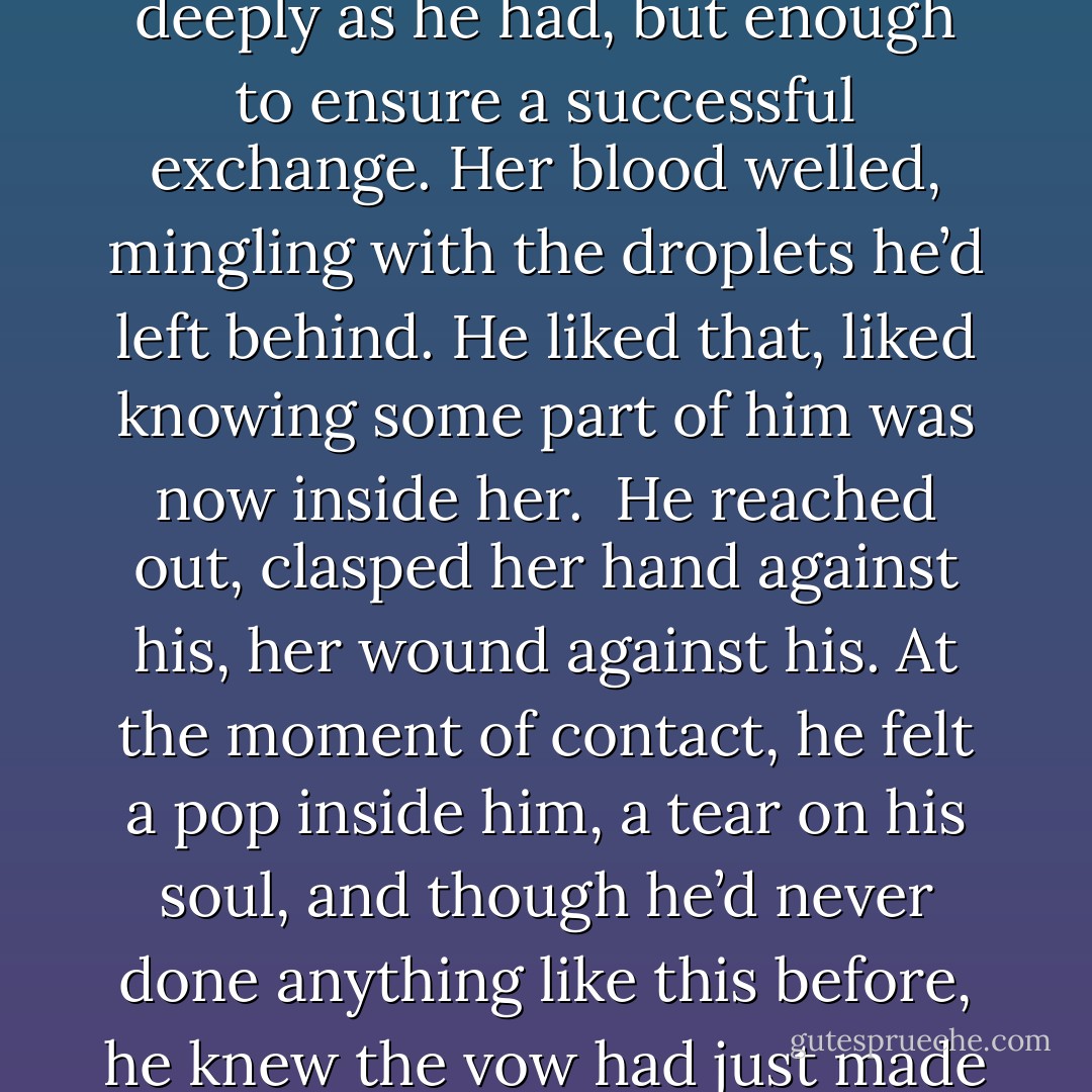 She pressed the blade’s tip into her palm and cut. Not as deeply as he had, but enough to ensure a successful exchange. Her blood welled, mingling with the droplets he’d left behind. He liked that, liked knowing some part of him was now inside her.<br /><br />He reached out, clasped her hand against his, her wound against his. At the moment of contact, he felt a <i>pop </i>inside him, a tear on his soul, and though he’d never done anything like this before, he knew the vow had just made a place for itself inside him. - Gena Showalter