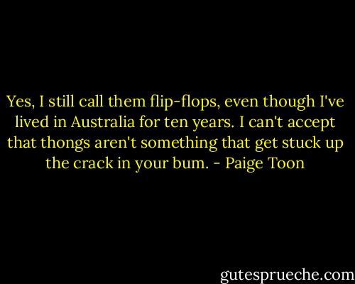 Yes, I still call them flip-flops, even though I've lived in Australia for ten years. I can't accept that thongs aren't something that get stuck up the crack in your bum. - Paige Toon