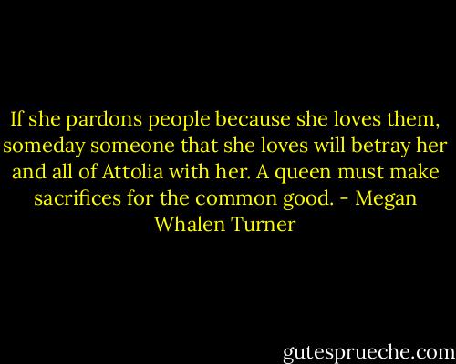 If she pardons people because she loves them, someday someone that she loves will betray her and all of Attolia with her. A queen must make sacrifices for the common good. - Megan Whalen Turner