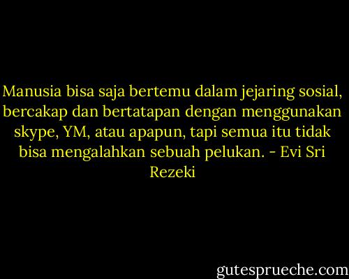 Manusia bisa saja bertemu dalam jejaring sosial, bercakap dan bertatapan dengan menggunakan skype, YM, atau apapun, tapi semua itu tidak bisa mengalahkan sebuah pelukan. - Evi Sri Rezeki