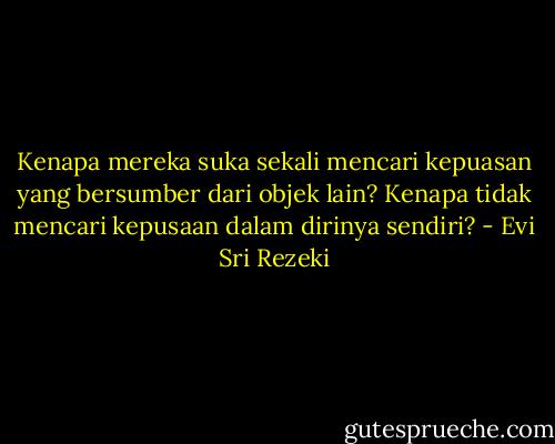 Kenapa mereka suka sekali mencari kepuasan yang bersumber dari objek lain? Kenapa tidak mencari kepusaan dalam dirinya sendiri? - Evi Sri Rezeki