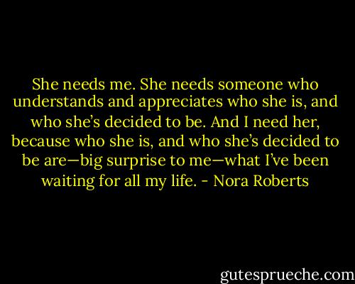 She needs me. She needs someone who understands and appreciates who she is, and who she’s decided to be. And I need her, because who she is, and who she’s decided to be are—big surprise to me—what I’ve been waiting for all my life. - Nora Roberts