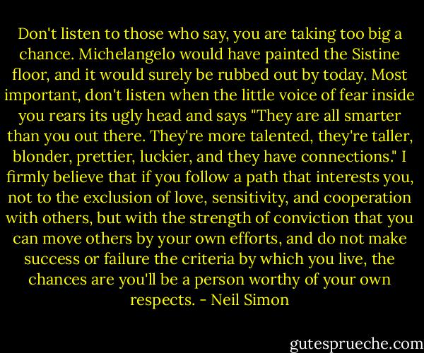 Don't listen to those who say, you are taking too big a chance. Michelangelo would have painted the Sistine floor, and it would surely be rubbed out by today. Most important, don't listen when the little voice of fear inside you rears its ugly head and says "They are all smarter than you out there. They're more talented, they're taller, blonder, prettier, luckier, and they have connections." I firmly believe that if you follow a path that interests you, not to the exclusion of love, sensitivity, and cooperation with others, but with the strength of conviction that you can move others by your own efforts, and do not make success or failure the criteria by which you live, the chances are you'll be a person worthy of your own respects. - Neil Simon