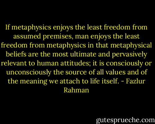 If metaphysics enjoys the least freedom from assumed premises, man enjoys the least freedom from metaphysics in that metaphysical beliefs are the most ultimate and pervasively relevant to human attitudes; it is consciously or unconsciously the source of all values and of the meaning we attach to life itself. - Fazlur Rahman