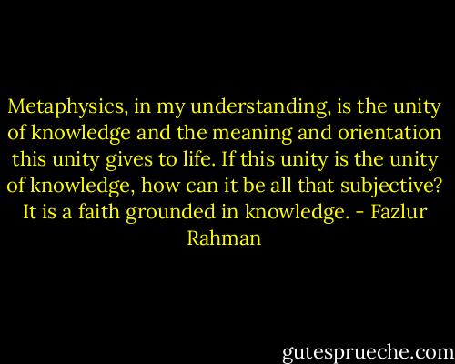 Metaphysics, in my understanding, is the unity of knowledge and the meaning and orientation this unity gives to life. If this unity is the unity of knowledge, how can it be all that subjective? It is a faith grounded in knowledge. - Fazlur Rahman
