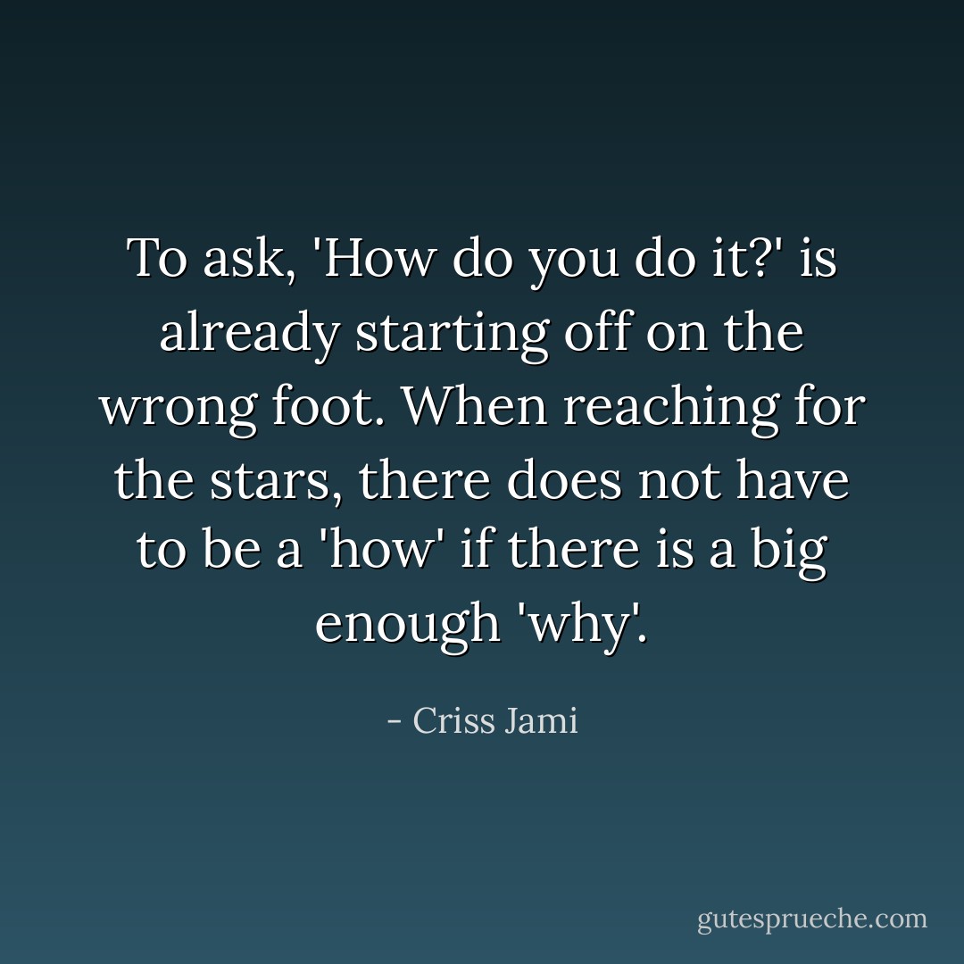 To ask, 'How do you do it?' is already starting off on the wrong foot. When reaching for the stars, there does not have to be a 'how' if there is a big enough 'why'. - Criss Jami