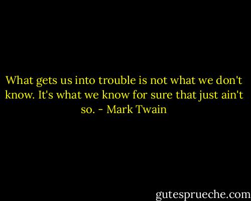 What gets us into trouble is not what we don't know. It's what we know for sure that just ain't so. - Mark Twain