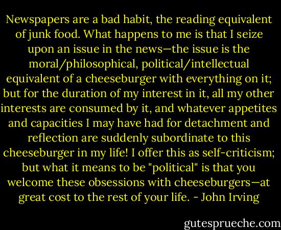 Newspapers are a bad habit, the reading equivalent of junk food. What happens to me is that I seize upon an issue in the news—the issue is the moral/philosophical, political/intellectual equivalent of a cheeseburger with everything on it; but for the duration of my interest in it, all my other interests are consumed by it, and whatever appetites and capacities I may have had for detachment and reflection are suddenly subordinate to this cheeseburger in my life! I offer this as self-criticism; but what it means to be "political" is that you welcome these obsessions with cheeseburgers—at great cost to the rest of your life. - John Irving