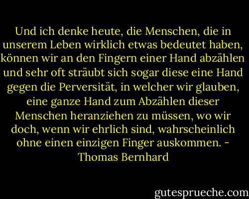 Und ich denke heute, die Menschen, die in unserem Leben wirklich etwas bedeutet haben, können wir an den Fingern einer Hand abzählen und sehr oft sträubt sich sogar diese eine Hand gegen die Perversität, in welcher wir glauben, eine ganze Hand zum Abzählen dieser Menschen heranziehen zu müssen, wo wir doch, wenn wir ehrlich sind, wahrscheinlich ohne einen einzigen Finger auskommen. - Thomas Bernhard