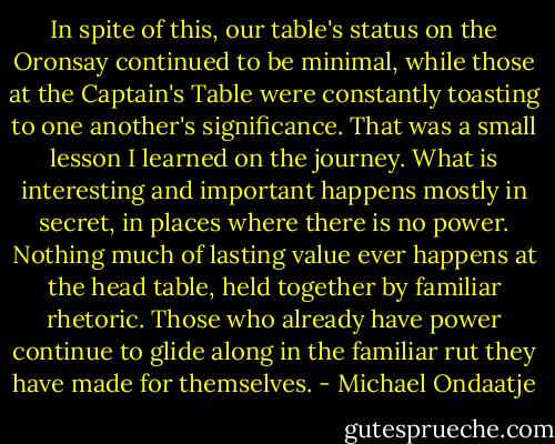 In spite of this, our table's status on the Oronsay continued to be minimal, while those at the Captain's Table were constantly toasting to one another's significance. That was a small lesson I learned on the journey. What is interesting and important happens mostly in secret, in places where there is no power. Nothing much of lasting value ever happens at the head table, held together by familiar rhetoric. Those who already have power continue to glide along in the familiar rut they have made for themselves. - Michael Ondaatje