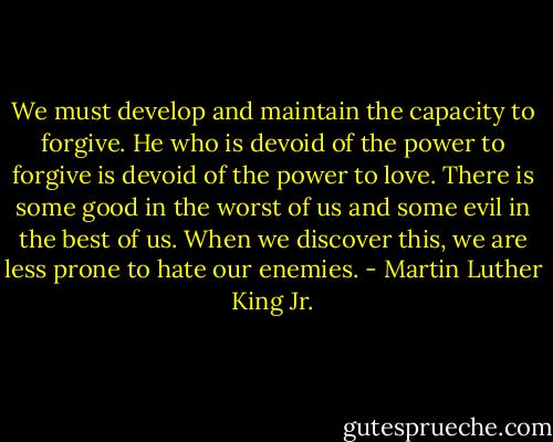 We must develop and maintain the capacity to forgive. He who is devoid of the power to forgive is devoid of the power to love. There is some good in the worst of us and some evil in the best of us. When we discover this, we are less prone to hate our enemies. - Martin Luther King Jr.