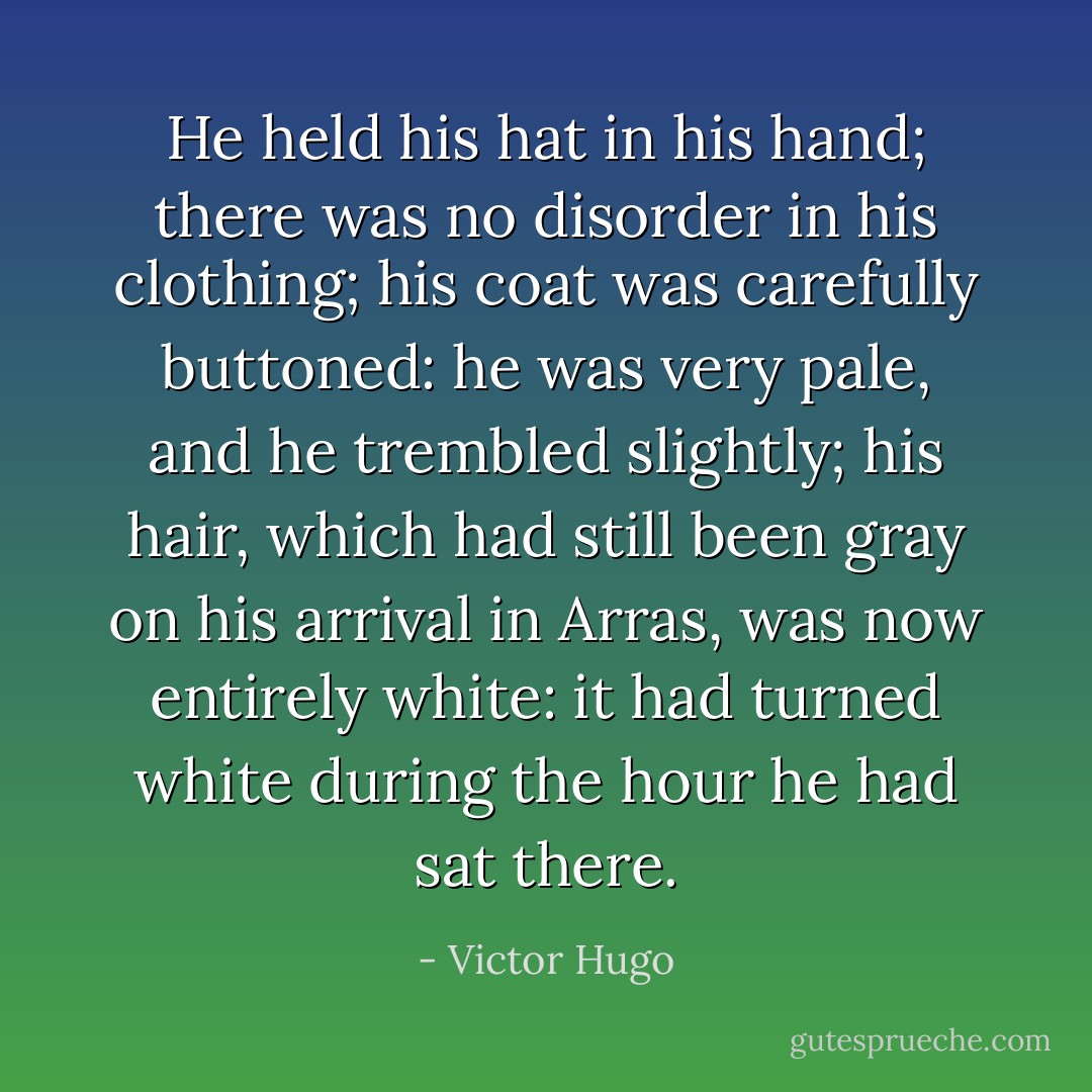He held his hat in his hand; there was no disorder in his clothing; his coat was carefully buttoned: he was very pale, and he trembled slightly; his hair, which had still been gray on his arrival in Arras, was now entirely white: it had turned white during the hour he had sat there. - Victor Hugo