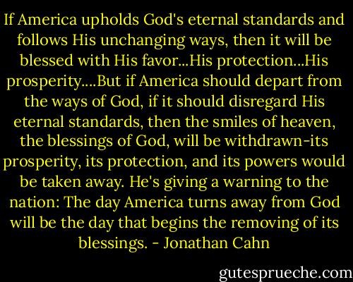 If America upholds God's eternal standards and follows His unchanging ways, then it will be blessed with His favor...His protection...His prosperity....But if America should depart from the ways of God, if it should disregard His eternal standards, then the smiles of heaven, the blessings of God, will be withdrawn-its prosperity, its protection, and its powers would be taken away. He's giving a warning to the nation: The day America turns away from God will be the day that begins the removing of its blessings. - Jonathan Cahn