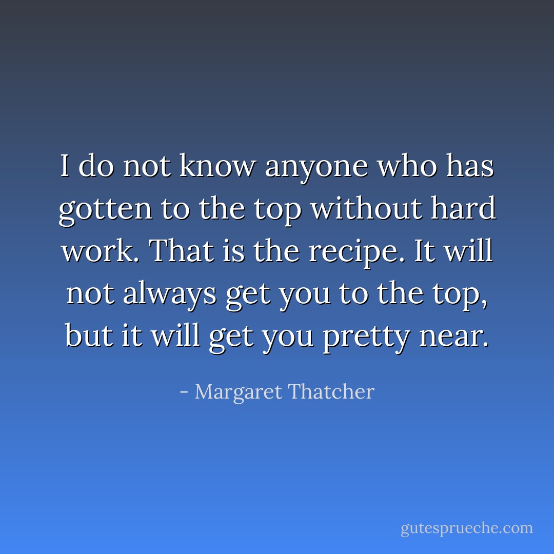 I do not know anyone who has gotten to the top without hard work. That is the recipe. It will not always get you to the top, but it will get you pretty near. - Margaret Thatcher