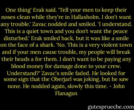 One thing' Erak said. 'Tell your men to keep their noses clean while they're in Hallasholm. I don't want any trouble.'<br />Zavac nodded and smiled. 'I understand. This is a quiet town and you don't want the peace disturbed.'<br />Erak smiled back, but it was like a smile on the face of a shark. 'No. This is a very violent town and if your men cause trouble, my people will break their heads a for them. I don't want to be paying any blood money for damage done to your crew. Understand?'<br />Zavac's smile faded. He looked for some sign that the Oberjarl was joking, but he saw none. He nodded again, slowly this time. - John Flanagan