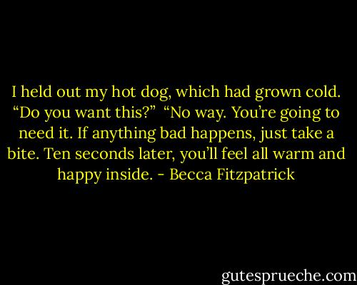 I held out my hot dog, which had grown cold. “Do you want this?”<br /><br />“No way. You’re going to need it. If anything bad happens, just take a bite. Ten seconds later, you’ll feel all warm and happy inside. - Becca Fitzpatrick
