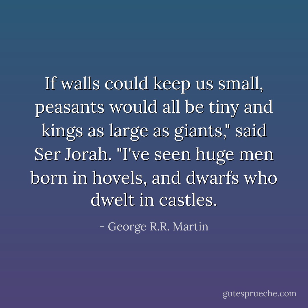 If walls could keep us small, peasants would all be tiny and kings as large as giants," said Ser Jorah. "I've seen huge men born in hovels, and dwarfs who dwelt in castles. - George R.R. Martin