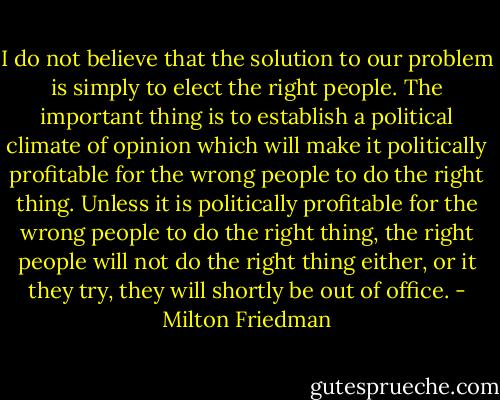I do not believe that the solution to our problem is simply to elect the right people. The important thing is to establish a political climate of opinion which will make it politically profitable for the wrong people to do the right thing. Unless it is politically profitable for the wrong people to do the right thing, the right people will not do the right thing either, or it they try, they will shortly be out of office. - Milton Friedman